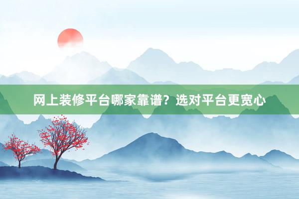 网上装修平台哪家靠谱？选对平台更宽心