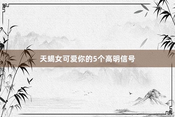 天蝎女可爱你的5个高明信号