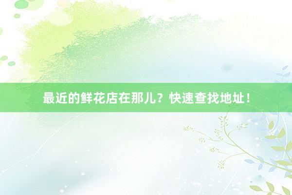 最近的鲜花店在那儿？快速查找地址！