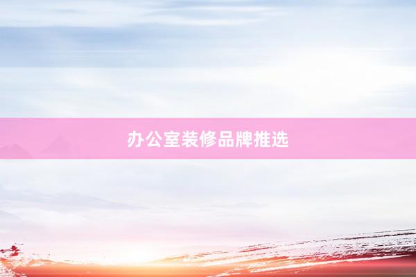 办公室装修品牌推选
