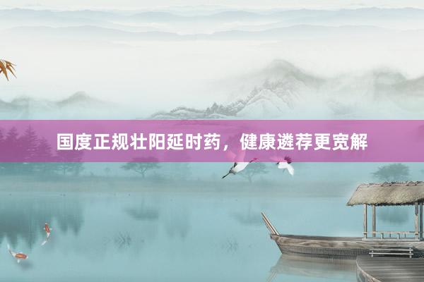 国度正规壮阳延时药，健康遴荐更宽解